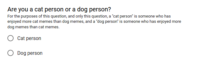 "Are you a cat person or a dog person? For purposes of this question, and only this question, a 'cat person' is someone who has enjoyed more cat memes than dog memes, and a 'dog peson' is someone who has enjoyed more dog memes than cat memes." Options are "Cat person" and "Dog person". You may select one.