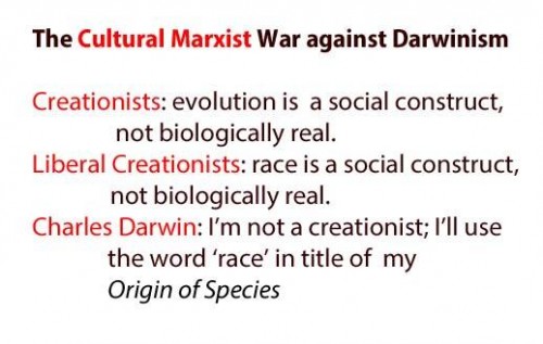 The Cultural Marxist War against Darwinism Creationists: evolution is a social construct, not biologically real. Liberal Creationists: race is a social construct, not biologically real. Charles Darwin: I'm not a creationist: I'll use the word 'race' in title of my Origin of Species