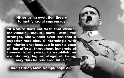 Hitler using evolution theory to justify racial supremacyIf Nature does not wish that weaker individuals should mate with the stronger,  she wishes even less that a superior race should intermingle with an inferior one;  because in such a case all her efforts, throughout hundreds of thousands of years, to establish an evolutionary higher stage of being, may thus be rendered futile.  