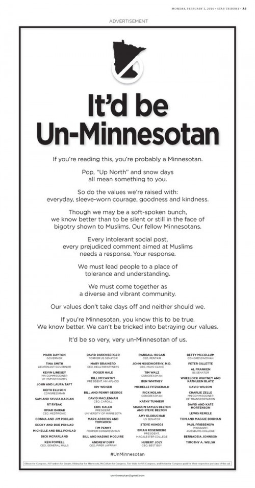 If you’re reading this, you’re probably a Minnesotan  Pop, “Up North” and snow days all mean something to you. So do the values we’re raised with: everyday, sleeve-worn courage, goodness and kindness. Though we may be a soft-spoken bunch, we know better than to be silent or still in the face of bigotry shown to Muslims. Our fellow Minnesotans. Every intolerant social post, every prejudiced comment aimed at Muslims needs a response. Your response. We must lead people to a place of tolerance and understanding. We must come together as a diverse and vibrant community. Our values don’t take days off and neither should we. If you’re Minnesotan, you know this to be true. We know better. We can’t be tricked into betraying our values. It’d be so very, very un-Minnesotan of us.