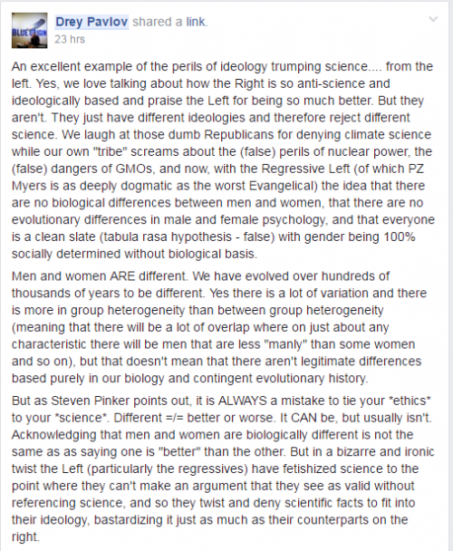 An excellent example of the perils of ideology trumping science.... from the left. Yes, we love talking about how the Right is so anti-science and ideologically based and praise the Left for being so much better. But they aren't. They just have different ideologies and therefore reject different science. We laugh at those dumb Republicans for denying climate science while our own "tribe" screams about the (false) perils of nuclear power, the (false) dangers of GMOs, and now, with the Regressive Left (of which PZ Myers is as deeply dogmatic as the worst Evangelical) the idea that there are no biological differences between men and women, that there are no evolutionary differences in male and female psychology, and that everyone is a clean slate (tabula rasa hypothesis - false) with gender being 100% socially determined without biological basis.Men and women ARE different. We have evolved over hundreds of thousands of years to be different. Yes there is a lot of variation and there is more in group heterogeneity than between group heterogeneity (meaning that there will be a lot of overlap where on just about any characteristic there will be men that are less "manly" than some women and so on), but that doesn't mean that there aren't legitimate differences based purely in our biology and contingent evolutionary history.But as Steven Pinker points out, it is ALWAYS a mistake to tie your *ethics* to your *science*. Different =/= better or worse. It CAN be, but usually isn't. Acknowledging that men and women are biologically different is not the same as as saying one is "better" than the other. But in a bizarre and ironic twist the Left (particularly the regressives) have fetishized science to the point where they can't make an argument that they see as valid without referencing science, and so they twist and deny scientific facts to fit into their ideology, bastardizing it just as much as their counterparts on the right.