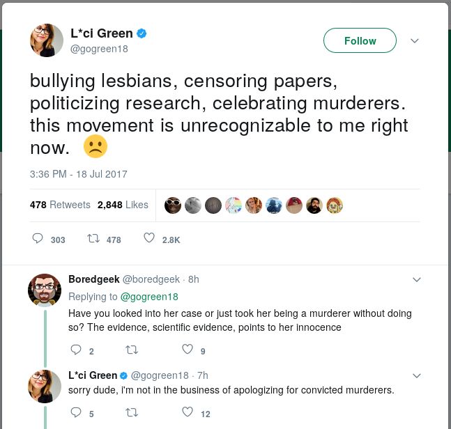 GREEN: bullying lesbians, censoring papers, politicizing research, celebrating murderers. this movement is unrecognizable to me right now. BOREDGEEK: Have you looked into her case or just took her being a murderer without doing so? The evidence, scientific evidence, points to her innocence. GREEN: sorry dude, i'm not in the business of apologizing for convicted murderers.