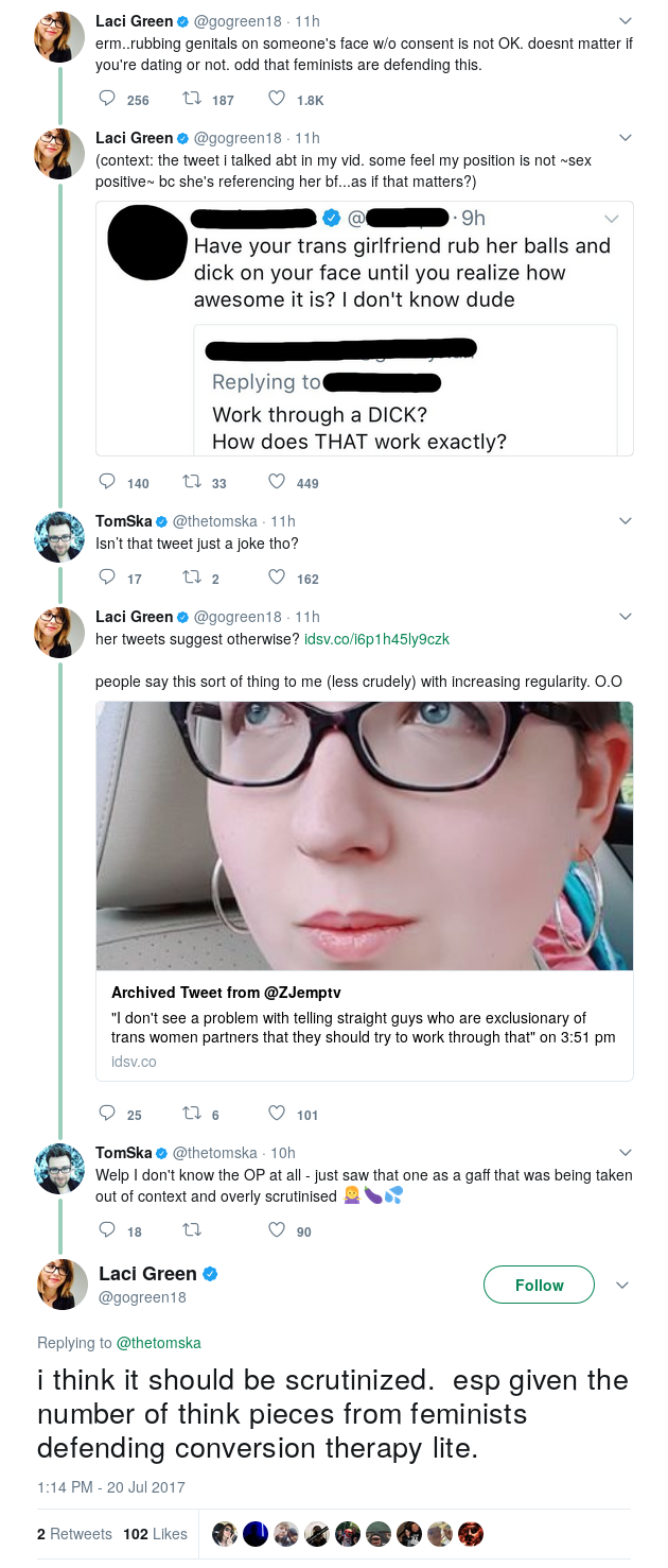 GREEN: erm..rubbing genitals on someone's face w/o consent is not OK. doesnt matter if you're dating or not. odd that feminists are defending this. GREEN: (context: the tweet i talked abt in my vid. some feel my position is not ~sex positive~ bc she's referencing her bf...as if that matters?) TOMSKA: Isn’t that tweet just a joke tho? GREEN: her tweets suggest otherwise? people say this sort of thing to me (less crudely) with increasing regularity. O.O TOMSKA: Welp I don't know the OP at all - just saw that one as a gaff that was being taken out of context and overly scrutinised 🤷‍♀️🍆💦 GREEN: i think it should be scrutinized. esp given the number of think pieces from feminists defending conversion therapy lite.