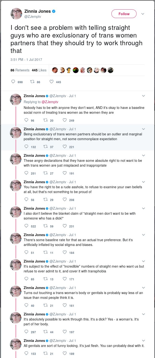 JONES: I don't see a problem with telling straight guys who are exclusionary of trans women partners that they should try to work through that. Nobody has to be with anyone they don't want, AND it's okay to have a baseline social norm of treating trans women as the women they are. Being exclusionary of trans women partners should be an outlier and marginal position for straight men, not some commonplace expectation. These angry declarations that they have some absolute right to not want to be with trans women are just misplaced and inappropriate. You have the right to be a rude asshole, to refuse to examine your own beliefs at all, but that's not something to be proud of. I also don't believe the blanket claim of "straight men don't want to be with someone who has a dick!". There's some baseline rate for that as an actual true preference. But it's artificially inflated by social stigma and biases. It's subject to the effect of *incredible* numbers of straight men who want us but refuse to ever admit to it, and cover it with transphobia. Turns out touching a trans woman's body or genitals is probably way less of an issue than most people think it is. It's absolutely possible to work through this. It's a dick? Yes - a woman's. It's part of her body. All genitals are sort of funny looking. It's just flesh. You can probably deal with it.